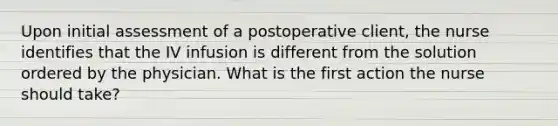 Upon initial assessment of a postoperative client, the nurse identifies that the IV infusion is different from the solution ordered by the physician. What is the first action the nurse should take?