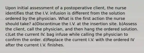 Upon initial assessment of a postoperative client, the nurse identifies that the I.V. infusion is different from the solution ordered by the physician. What is the first action the nurse should take? a)Discontinue the I.V. at the insertion site. b)Assess the client, call the physician, and then hang the ordered solution. c)Let the current IV. bag infuse while calling the physician to confirm the order. d)Replace the current I.V. with the ordered IV after the current I.V. finishes.