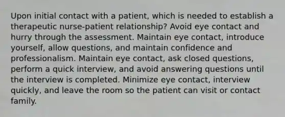 Upon initial contact with a patient, which is needed to establish a therapeutic nurse-patient relationship? Avoid eye contact and hurry through the assessment. Maintain eye contact, introduce yourself, allow questions, and maintain confidence and professionalism. Maintain eye contact, ask closed questions, perform a quick interview, and avoid answering questions until the interview is completed. Minimize eye contact, interview quickly, and leave the room so the patient can visit or contact family.