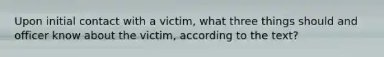 Upon initial contact with a victim, what three things should and officer know about the victim, according to the text?