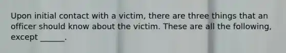 Upon initial contact with a victim, there are three things that an officer should know about the victim. These are all the following, except ______.