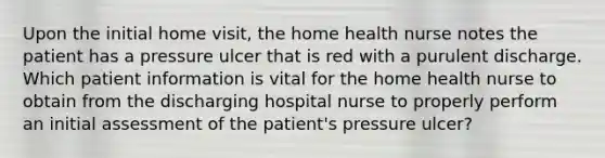 Upon the initial home visit, the home health nurse notes the patient has a pressure ulcer that is red with a purulent discharge. Which patient information is vital for the home health nurse to obtain from the discharging hospital nurse to properly perform an initial assessment of the patient's pressure ulcer?