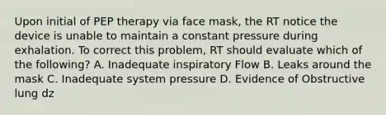 Upon initial of PEP therapy via face mask, the RT notice the device is unable to maintain a constant pressure during exhalation. To correct this problem, RT should evaluate which of the following? A. Inadequate inspiratory Flow B. Leaks around the mask C. Inadequate system pressure D. Evidence of Obstructive lung dz