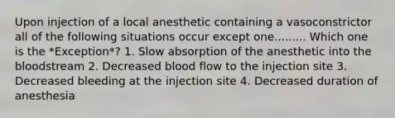 Upon injection of a local anesthetic containing a vasoconstrictor all of the following situations occur except one......... Which one is the *Exception*? 1. Slow absorption of the anesthetic into the bloodstream 2. Decreased blood flow to the injection site 3. Decreased bleeding at the injection site 4. Decreased duration of anesthesia