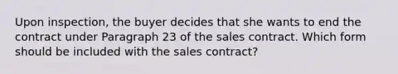 Upon inspection, the buyer decides that she wants to end the contract under Paragraph 23 of the sales contract. Which form should be included with the sales contract?