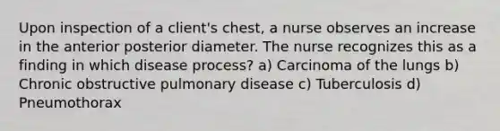 Upon inspection of a client's chest, a nurse observes an increase in the anterior posterior diameter. The nurse recognizes this as a finding in which disease process? a) Carcinoma of the lungs b) Chronic obstructive pulmonary disease c) Tuberculosis d) Pneumothorax