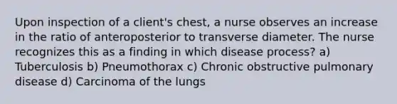 Upon inspection of a client's chest, a nurse observes an increase in the ratio of anteroposterior to transverse diameter. The nurse recognizes this as a finding in which disease process? a) Tuberculosis b) Pneumothorax c) Chronic obstructive pulmonary disease d) Carcinoma of the lungs