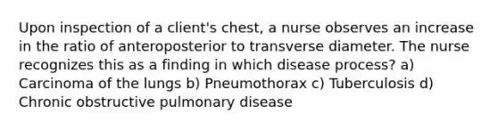 Upon inspection of a client's chest, a nurse observes an increase in the ratio of anteroposterior to transverse diameter. The nurse recognizes this as a finding in which disease process? a) Carcinoma of the lungs b) Pneumothorax c) Tuberculosis d) Chronic obstructive pulmonary disease