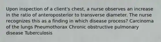 Upon inspection of a client's chest, a nurse observes an increase in the ratio of anteroposterior to transverse diameter. The nurse recognizes this as a finding in which disease process? Carcinoma of the lungs Pneumothorax Chronic obstructive pulmonary disease Tuberculosis