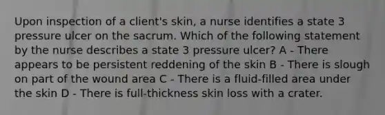 Upon inspection of a client's skin, a nurse identifies a state 3 pressure ulcer on the sacrum. Which of the following statement by the nurse describes a state 3 pressure ulcer? A - There appears to be persistent reddening of the skin B - There is slough on part of the wound area C - There is a fluid-filled area under the skin D - There is full-thickness skin loss with a crater.