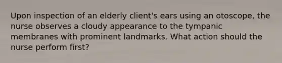 Upon inspection of an elderly client's ears using an otoscope, the nurse observes a cloudy appearance to the tympanic membranes with prominent landmarks. What action should the nurse perform first?