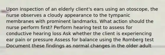 Upon inspection of an elderly client's ears using an otoscope, the nurse observes a cloudy appearance to the tympanic membranes with prominent landmarks. What action should the nurse perform first? Perform hearing test to assess for conductive hearing loss Ask whether the client is experiencing ear pain or pressure Assess for balance using the Romberg test Document these findings as normal changes in the older adult