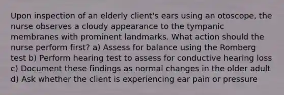 Upon inspection of an elderly client's ears using an otoscope, the nurse observes a cloudy appearance to the tympanic membranes with prominent landmarks. What action should the nurse perform first? a) Assess for balance using the Romberg test b) Perform hearing test to assess for conductive hearing loss c) Document these findings as normal changes in the older adult d) Ask whether the client is experiencing ear pain or pressure