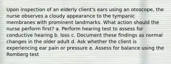 Upon inspection of an elderly client's ears using an otoscope, the nurse observes a cloudy appearance to the tympanic membranes with prominent landmarks. What action should the nurse perform first? a. Perform hearing test to assess for conductive hearing b. loss c. Document these findings as normal changes in the older adult d. Ask whether the client is experiencing ear pain or pressure e. Assess for balance using the Romberg test