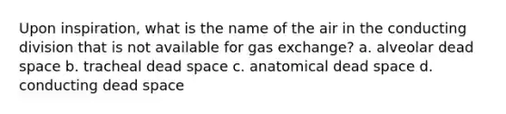 Upon inspiration, what is the name of the air in the conducting division that is not available for gas exchange? a. alveolar dead space b. tracheal dead space c. anatomical dead space d. conducting dead space