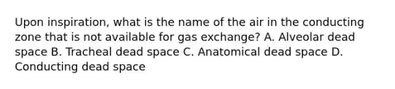 Upon inspiration, what is the name of the air in the conducting zone that is not available for gas exchange? A. Alveolar dead space B. Tracheal dead space C. Anatomical dead space D. Conducting dead space