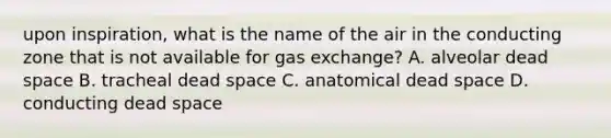 upon inspiration, what is the name of the air in the conducting zone that is not available for gas exchange? A. alveolar dead space B. tracheal dead space C. anatomical dead space D. conducting dead space