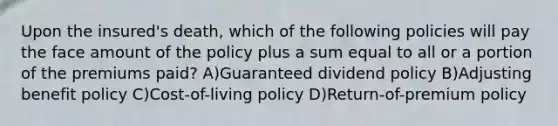 Upon the insured's death, which of the following policies will pay the face amount of the policy plus a sum equal to all or a portion of the premiums paid? A)Guaranteed dividend policy B)Adjusting benefit policy C)Cost-of-living policy D)Return-of-premium policy