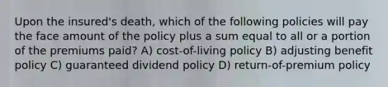 Upon the insured's death, which of the following policies will pay the face amount of the policy plus a sum equal to all or a portion of the premiums paid? A) cost-of-living policy B) adjusting benefit policy C) guaranteed dividend policy D) return-of-premium policy