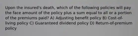 Upon the insured's death, which of the following policies will pay the face amount of the policy plus a sum equal to all or a portion of the premiums paid? A) Adjusting benefit policy B) Cost-of-living policy C) Guaranteed dividend policy D) Return-of-premium policy