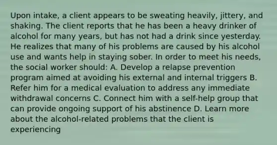 Upon intake, a client appears to be sweating heavily, jittery, and shaking. The client reports that he has been a heavy drinker of alcohol for many years, but has not had a drink since yesterday. He realizes that many of his problems are caused by his alcohol use and wants help in staying sober. In order to meet his needs, the social worker should: A. Develop a relapse prevention program aimed at avoiding his external and internal triggers B. Refer him for a medical evaluation to address any immediate withdrawal concerns C. Connect him with a self-help group that can provide ongoing support of his abstinence D. Learn more about the alcohol-related problems that the client is experiencing