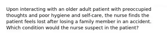 Upon interacting with an older adult patient with preoccupied thoughts and poor hygiene and self-care, the nurse finds the patient feels lost after losing a family member in an accident. Which condition would the nurse suspect in the patient?