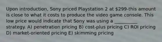 Upon introduction, Sony priced Playstation 2 at 299-this amount is close to what it costs to produce the video game console. This low price would indicate that Sony was using a __________ strategy. A) penetration pricing B) cost-plus pricing C) ROI pricing D) market-oriented pricing E) skimming pricing