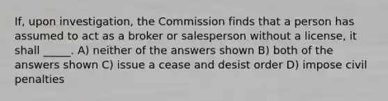 If, upon investigation, the Commission finds that a person has assumed to act as a broker or salesperson without a license, it shall _____. A) neither of the answers shown B) both of the answers shown C) issue a cease and desist order D) impose civil penalties