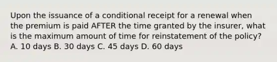 Upon the issuance of a conditional receipt for a renewal when the premium is paid AFTER the time granted by the insurer, what is the maximum amount of time for reinstatement of the policy? A. 10 days B. 30 days C. 45 days D. 60 days