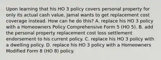 Upon learning that his HO 3 policy covers personal property for only its actual cash value, Jamal wants to get replacement cost coverage instead. How can he do this? A. replace his HO 3 policy with a Homeowners Policy Comprehensive Form 5 (HO 5). B. add the personal property replacement cost loss settlement endorsement to his current policy. C. replace his HO 3 policy with a dwelling policy. D. replace his HO 3 policy with a Homeowners Modified Form 8 (HO 8) policy.