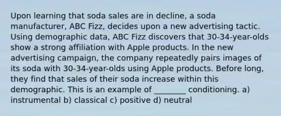 Upon learning that soda sales are in decline, a soda manufacturer, ABC Fizz, decides upon a new advertising tactic. Using demographic data, ABC Fizz discovers that 30-34-year-olds show a strong affiliation with Apple products. In the new advertising campaign, the company repeatedly pairs images of its soda with 30-34-year-olds using Apple products. Before long, they find that sales of their soda increase within this demographic. This is an example of ________ conditioning. a) instrumental b) classical c) positive d) neutral