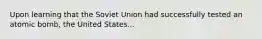 Upon learning that the Soviet Union had successfully tested an atomic bomb, the United States...