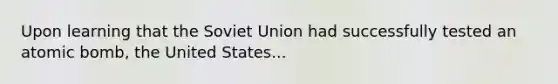 Upon learning that the Soviet Union had successfully tested an atomic bomb, the United States...