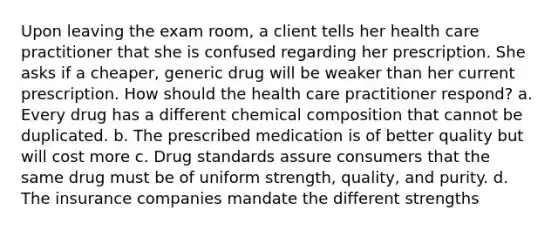 Upon leaving the exam room, a client tells her health care practitioner that she is confused regarding her prescription. She asks if a cheaper, generic drug will be weaker than her current prescription. How should the health care practitioner respond? a. Every drug has a different chemical composition that cannot be duplicated. b. The prescribed medication is of better quality but will cost more c. Drug standards assure consumers that the same drug must be of uniform strength, quality, and purity. d. The insurance companies mandate the different strengths