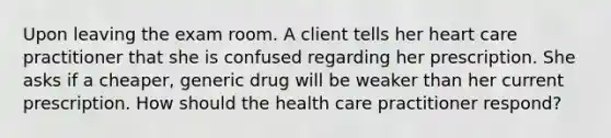 Upon leaving the exam room. A client tells her heart care practitioner that she is confused regarding her prescription. She asks if a cheaper, generic drug will be weaker than her current prescription. How should the health care practitioner respond?