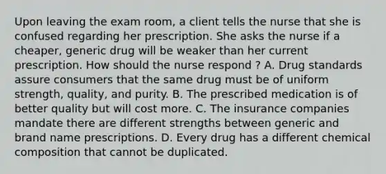 Upon leaving the exam room, a client tells the nurse that she is confused regarding her prescription. She asks the nurse if a cheaper, generic drug will be weaker than her current prescription. How should the nurse respond ? A. Drug standards assure consumers that the same drug must be of uniform strength, quality, and purity. B. The prescribed medication is of better quality but will cost more. C. The insurance companies mandate there are different strengths between generic and brand name prescriptions. D. Every drug has a different chemical composition that cannot be duplicated.