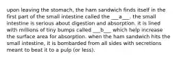 upon leaving the stomach, the ham sandwich finds itself in the first part of the small intestine called the ___a___. the small intestine is serious about digestion and absorption. it is lined with millions of tiny bumps called ___b___ which help increase the surface area for absorption. when the ham sandwich hits the small intestine, it is bombarded from all sides with secretions meant to beat it to a pulp (or less).