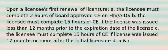 Upon a licensee's first renewal of licensure: a. the licensee must complete 2 hours of board approved CE on HIV/AIDS b. the licensee must complete 15 hours of CE if the license was issued <a href='https://www.questionai.com/knowledge/k7BtlYpAMX-less-than' class='anchor-knowledge'>less than</a> 12 months prior to the expiration date of the license c. the licensee must complete 15 hours of CE if license was issued 12 months or more after the initial licensure d. a & c