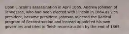 Upon Lincoln's assassination in April 1865, Andrew Johnson of Tennessee, who had been elected with Lincoln in 1864 as vice president, became president. Johnson rejected the Radical program of Reconstruction and instead appointed his own governors and tried to finish reconstruction by the end of 1865.