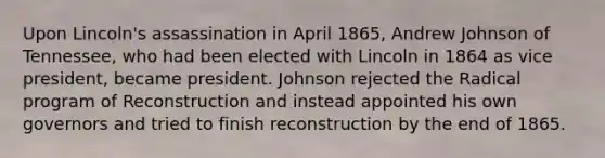 Upon Lincoln's assassination in April 1865, Andrew Johnson of Tennessee, who had been elected with Lincoln in 1864 as vice president, became president. Johnson rejected the Radical program of Reconstruction and instead appointed his own governors and tried to finish reconstruction by the end of 1865.