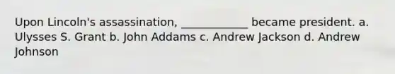 Upon Lincoln's assassination, ____________ became president. a. Ulysses S. Grant b. John Addams c. Andrew Jackson d. Andrew Johnson