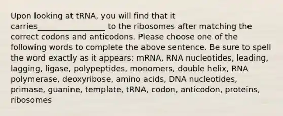 Upon looking at tRNA, you will find that it carries_________________ to the ribosomes after matching the correct codons and anticodons. Please choose one of the following words to complete the above sentence. Be sure to spell the word exactly as it appears: mRNA, RNA nucleotides, leading, lagging, ligase, polypeptides, monomers, double helix, RNA polymerase, deoxyribose, amino acids, DNA nucleotides, primase, guanine, template, tRNA, codon, anticodon, proteins, ribosomes