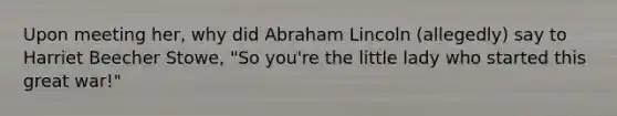 Upon meeting her, why did Abraham Lincoln (allegedly) say to Harriet Beecher Stowe, "So you're the little lady who started this great war!"