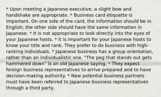 * Upon meeting a Japanese executive, a slight bow and handshake are appropriate. * Business card etiquette is important. On one side of the card, the information should be in English; the other side should have the same information in Japanese. * It is not appropriate to look directly into the eyes of your Japanese hosts. * It is important for your Japanese hosts to know your title and rank. They prefer to do business with high-ranking individuals. * Japanese business has a group orientation, rather than an individualistic one. "The peg that stands out gets hammered down" is an old Japanese saying. * They expect foreign business representatives to arrive prepared and to have decision-making authority. * New potential business partners must have been referred to Japanese business representatives through a third party.