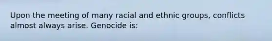 Upon the meeting of many racial and ethnic groups, conflicts almost always arise. Genocide is: