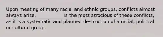 Upon meeting of many racial and ethnic groups, conflicts almost always arise. ___________ is the most atrocious of these conflicts, as it is a systematic and planned destruction of a racial, political or cultural group.