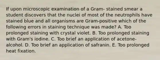 If upon microscopic examination of a Gram- stained smear a student discovers that the nuclei of most of the neutrophils have stained blue and all organisms are Gram-positive which of the following errors in staining technique was made? A. Too prolonged staining with crystal violet. B. Too prolonged staining with Gram's iodine. C. Too brief an application of acetone-alcohol. D. Too brief an application of safranin. E. Too prolonged heat fixation.