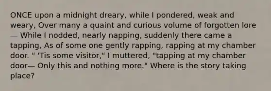 ONCE upon a midnight dreary, while I pondered, weak and weary, Over many a quaint and curious volume of forgotten lore— While I nodded, nearly napping, suddenly there came a tapping, As of some one gently rapping, rapping at my chamber door. " 'Tis some visitor," I muttered, "tapping at my chamber door— Only this and nothing more." Where is the story taking place?