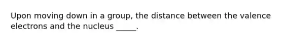 Upon moving down in a group, the distance between the valence electrons and the nucleus _____.