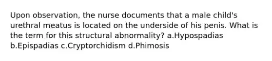 Upon observation, the nurse documents that a male child's urethral meatus is located on the underside of his penis. What is the term for this structural abnormality? a.Hypospadias b.Epispadias c.Cryptorchidism d.Phimosis